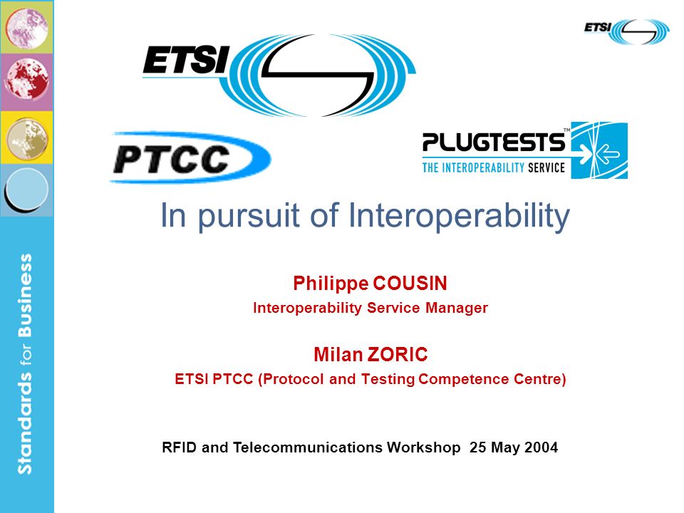 Philippe COUSIN Interoperability Service Manager Milan ZORIC ETSI PTCC (Protocol and Testing Competence Centre) In pursuit of Interoperability RFID and Telecommunications Workshop 25 May 2004