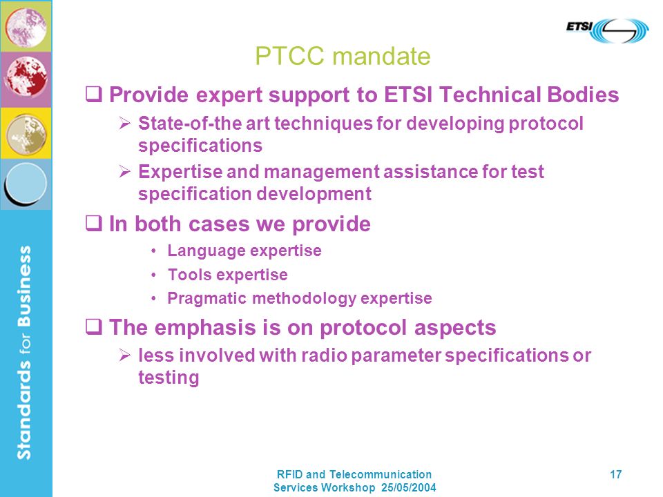RFID and Telecommunication Services Workshop 25/05/ PTCC mandate Provide expert support to ETSI Technical Bodies State-of-the art techniques for developing protocol specifications Expertise and management assistance for test specification development In both cases we provide Language expertise Tools expertise Pragmatic methodology expertise The emphasis is on protocol aspects less involved with radio parameter specifications or testing
