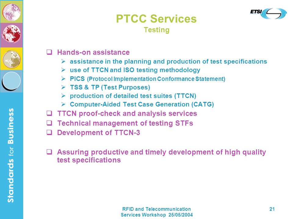 RFID and Telecommunication Services Workshop 25/05/ PTCC Services Testing Hands-on assistance assistance in the planning and production of test specifications use of TTCN and ISO testing methodology PICS (Protocol Implementation Conformance Statement) TSS & TP (Test Purposes) production of detailed test suites (TTCN) Computer-Aided Test Case Generation (CATG) TTCN proof-check and analysis services Technical management of testing STFs Development of TTCN-3 Assuring productive and timely development of high quality test specifications