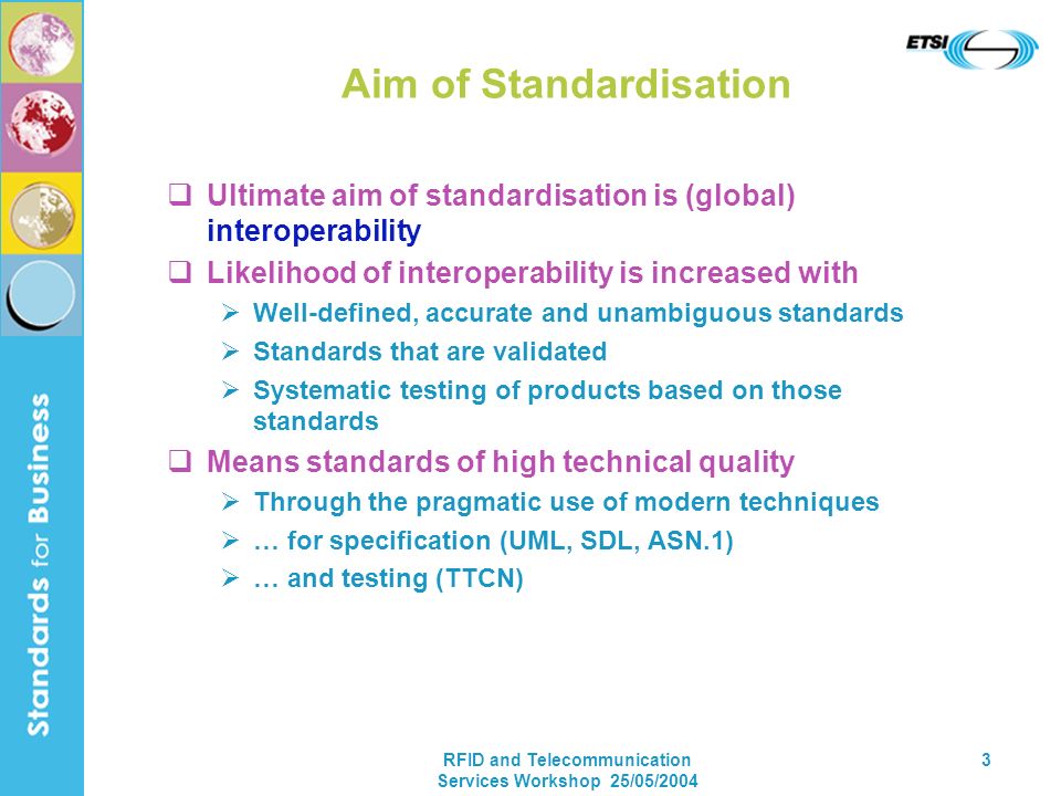 RFID and Telecommunication Services Workshop 25/05/ Aim of Standardisation Ultimate aim of standardisation is (global) interoperability Likelihood of interoperability is increased with Well-defined, accurate and unambiguous standards Standards that are validated Systematic testing of products based on those standards Means standards of high technical quality Through the pragmatic use of modern techniques … for specification (UML, SDL, ASN.1) … and testing (TTCN)