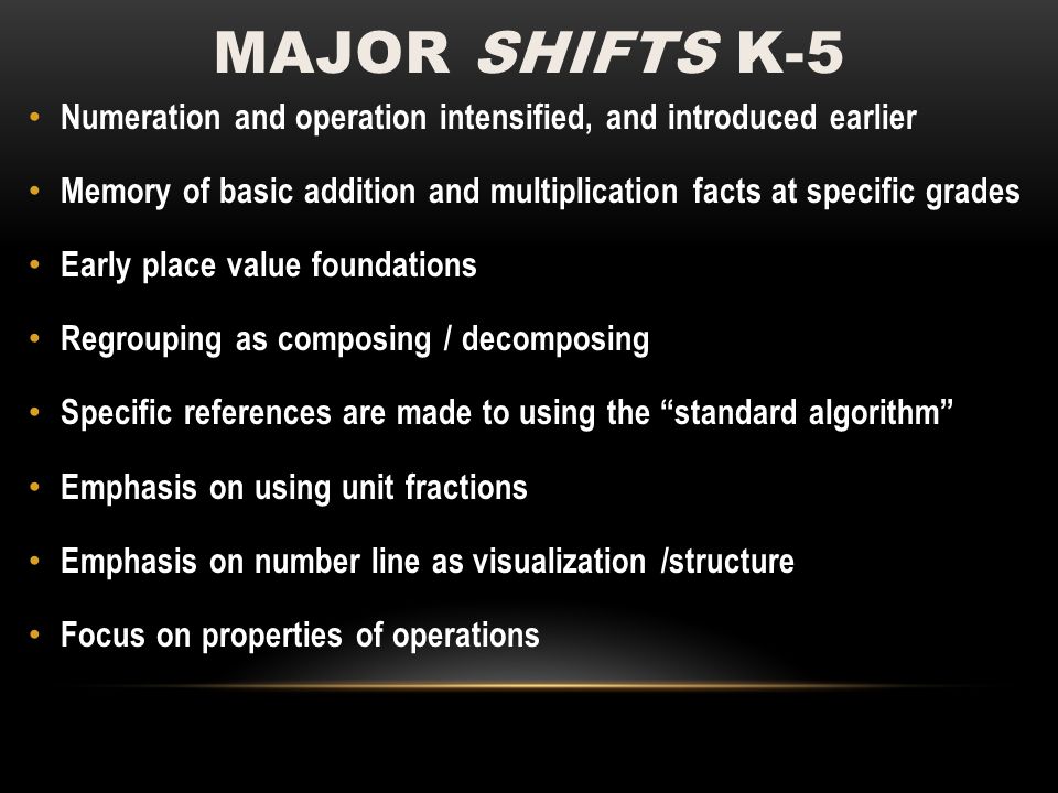 MAJOR SHIFTS K-5 Numeration and operation intensified, and introduced earlier Memory of basic addition and multiplication facts at specific grades Early place value foundations Regrouping as composing / decomposing Specific references are made to using the standard algorithm Emphasis on using unit fractions Emphasis on number line as visualization /structure Focus on properties of operations