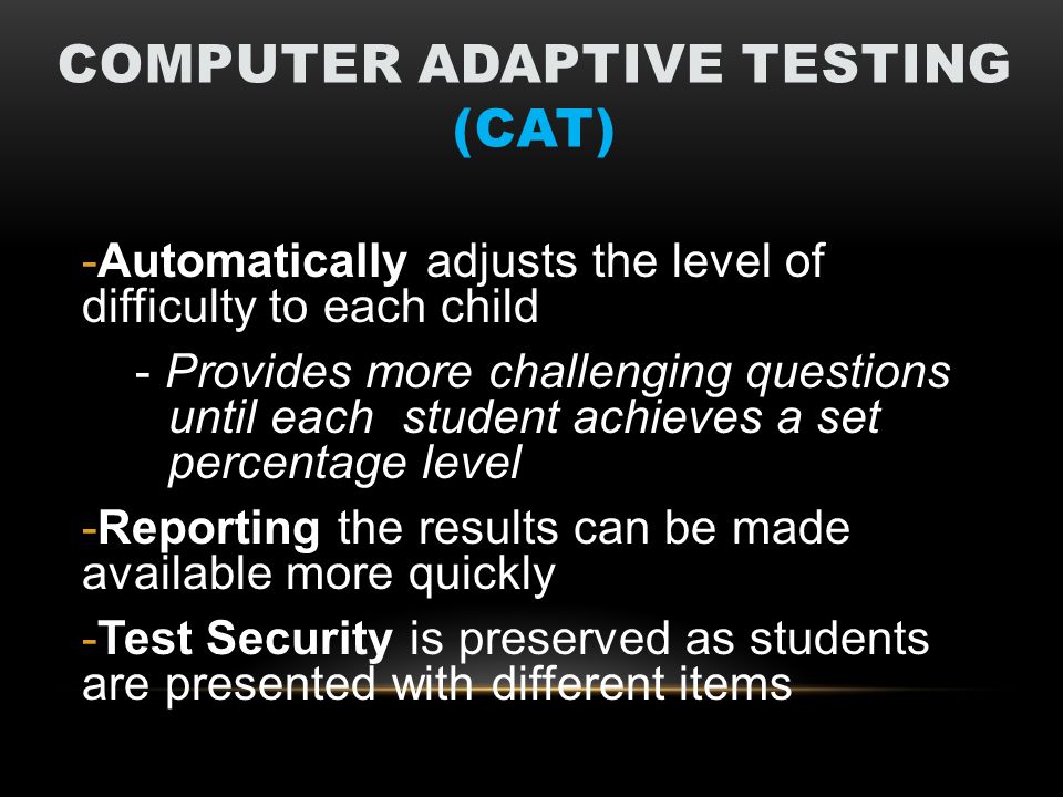 COMPUTER ADAPTIVE TESTING (CAT) -Automatically adjusts the level of difficulty to each child - Provides more challenging questions until each student achieves a set percentage level -Reporting the results can be made available more quickly -Test Security is preserved as students are presented with different items