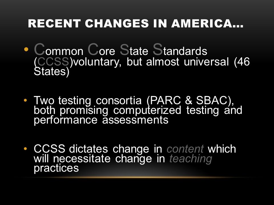 RECENT CHANGES IN AMERICA… C ommon C ore S tate S tandards (CCSS)voluntary, but almost universal (46 States) Two testing consortia (PARC & SBAC), both promising computerized testing and performance assessments CCSS dictates change in content which will necessitate change in teaching practices