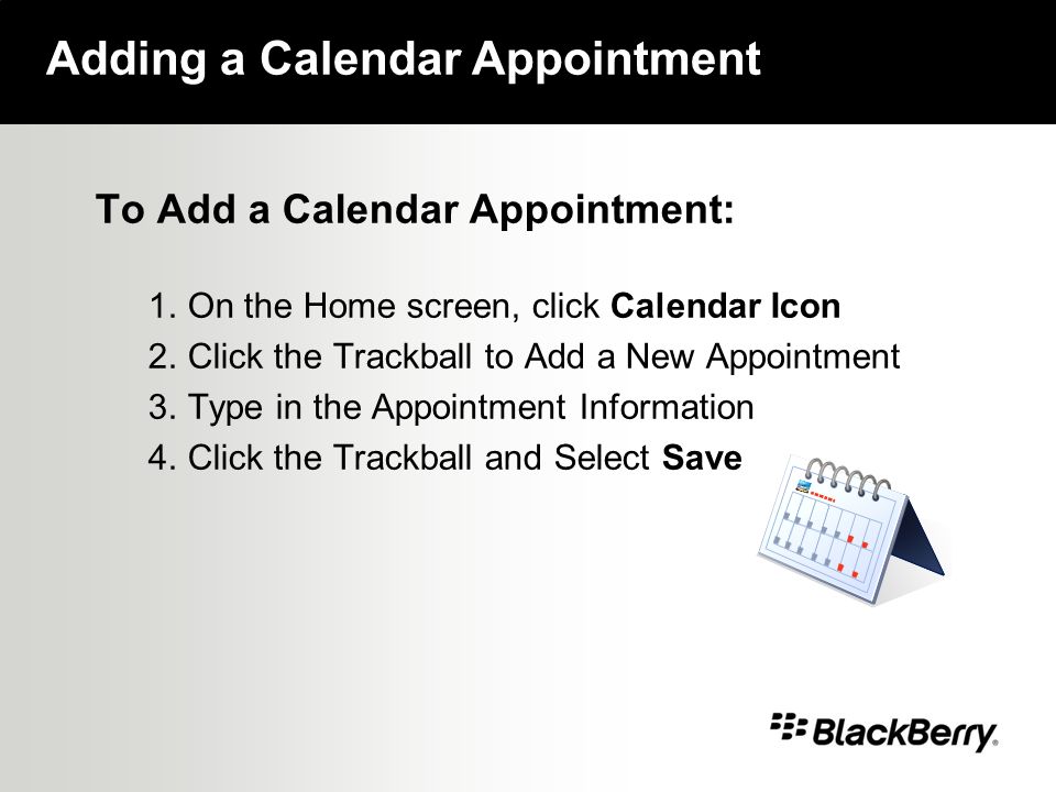 To Add a Calendar Appointment: 1.On the Home screen, click Calendar Icon 2.Click the Trackball to Add a New Appointment 3.Type in the Appointment Information 4.Click the Trackball and Select Save Adding a Calendar Appointment
