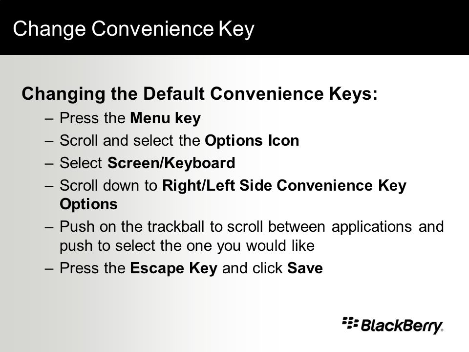 Change Convenience Key Changing the Default Convenience Keys: –Press the Menu key –Scroll and select the Options Icon –Select Screen/Keyboard –Scroll down to Right/Left Side Convenience Key Options –Push on the trackball to scroll between applications and push to select the one you would like –Press the Escape Key and click Save