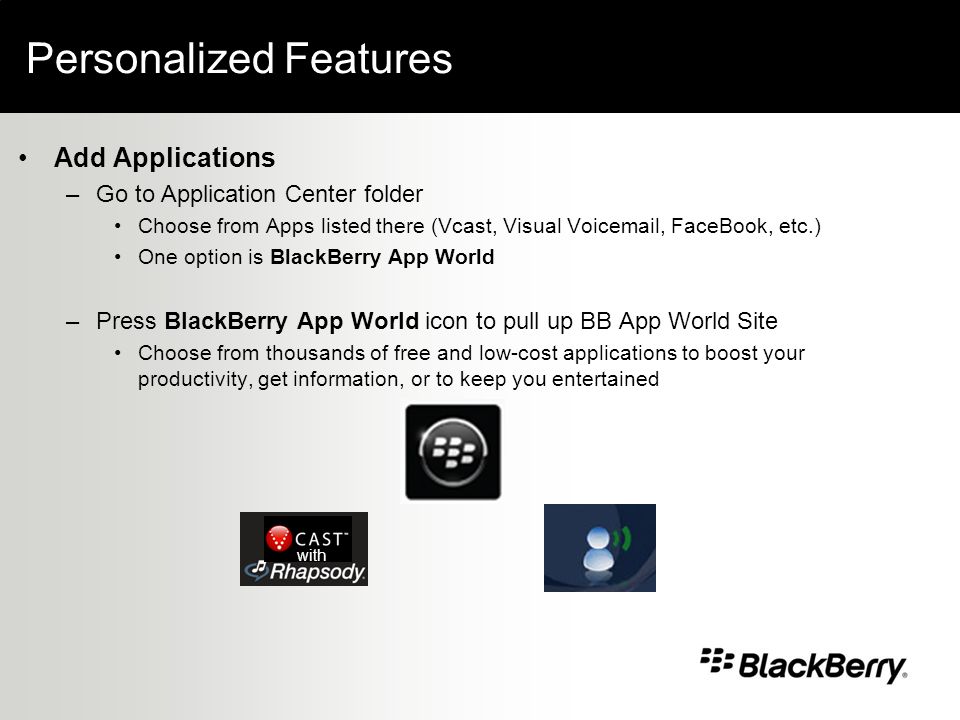 Personalized Features Add Applications –Go to Application Center folder Choose from Apps listed there (Vcast, Visual Voic , FaceBook, etc.) One option is BlackBerry App World –Press BlackBerry App World icon to pull up BB App World Site Choose from thousands of free and low-cost applications to boost your productivity, get information, or to keep you entertained with