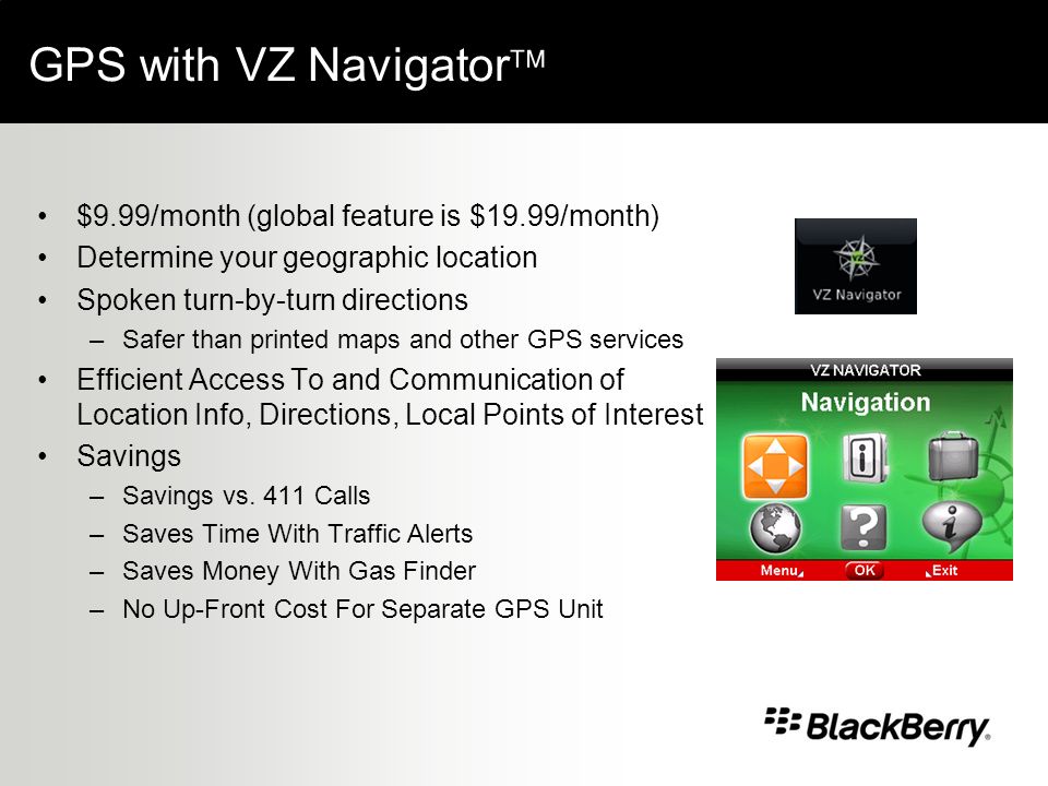 GPS with VZ Navigator $9.99/month (global feature is $19.99/month) Determine your geographic location Spoken turn-by-turn directions –Safer than printed maps and other GPS services Efficient Access To and Communication of Location Info, Directions, Local Points of Interest Savings –Savings vs.