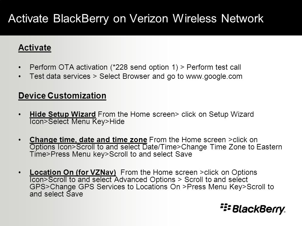 Activate BlackBerry on Verizon Wireless Network Activate Perform OTA activation (*228 send option 1) > Perform test call Test data services > Select Browser and go to   Device Customization Hide Setup Wizard From the Home screen> click on Setup Wizard Icon>Select Menu Key>Hide Change time, date and time zone From the Home screen >click on Options Icon>Scroll to and select Date/Time>Change Time Zone to Eastern Time>Press Menu key>Scroll to and select Save Location On (for VZNav) From the Home screen >click on Options Icon>Scroll to and select Advanced Options > Scroll to and select GPS>Change GPS Services to Locations On >Press Menu Key>Scroll to and select Save