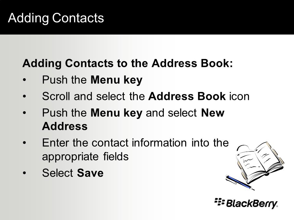 Adding Contacts Adding Contacts to the Address Book: Push the Menu key Scroll and select the Address Book icon Push the Menu key and select New Address Enter the contact information into the appropriate fields Select Save