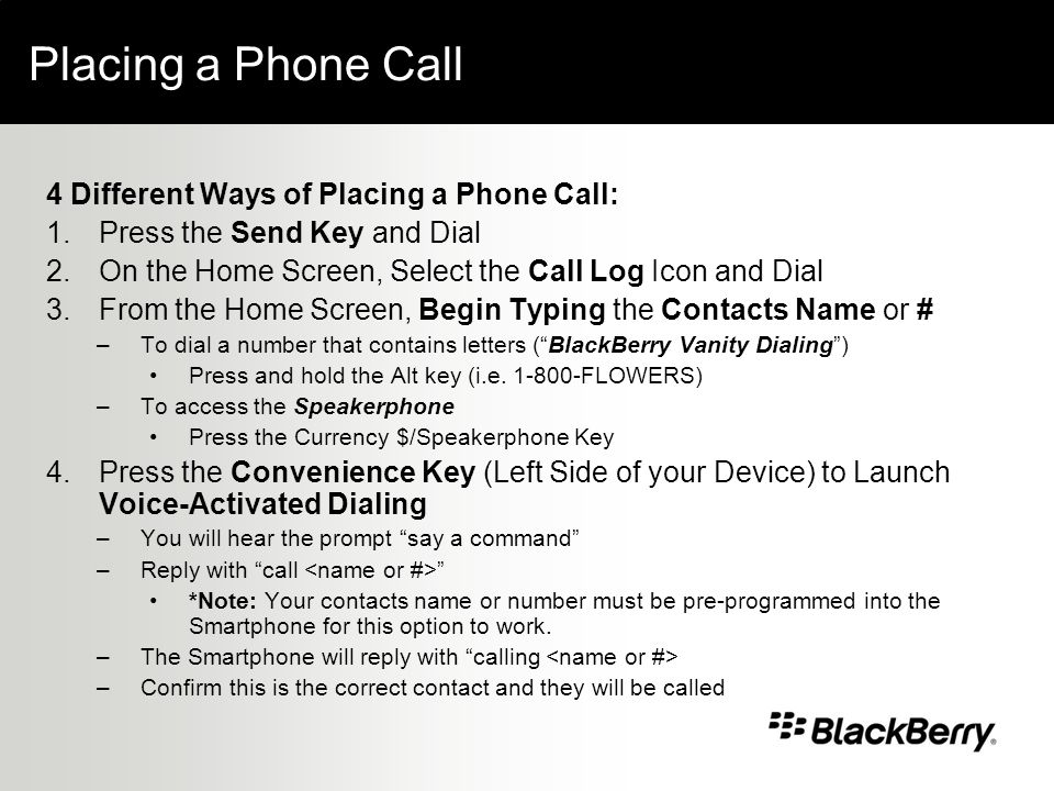 Placing a Phone Call 4 Different Ways of Placing a Phone Call: 1.Press the Send Key and Dial 2.On the Home Screen, Select the Call Log Icon and Dial 3.From the Home Screen, Begin Typing the Contacts Name or # –To dial a number that contains letters (BlackBerry Vanity Dialing) Press and hold the Alt key (i.e.