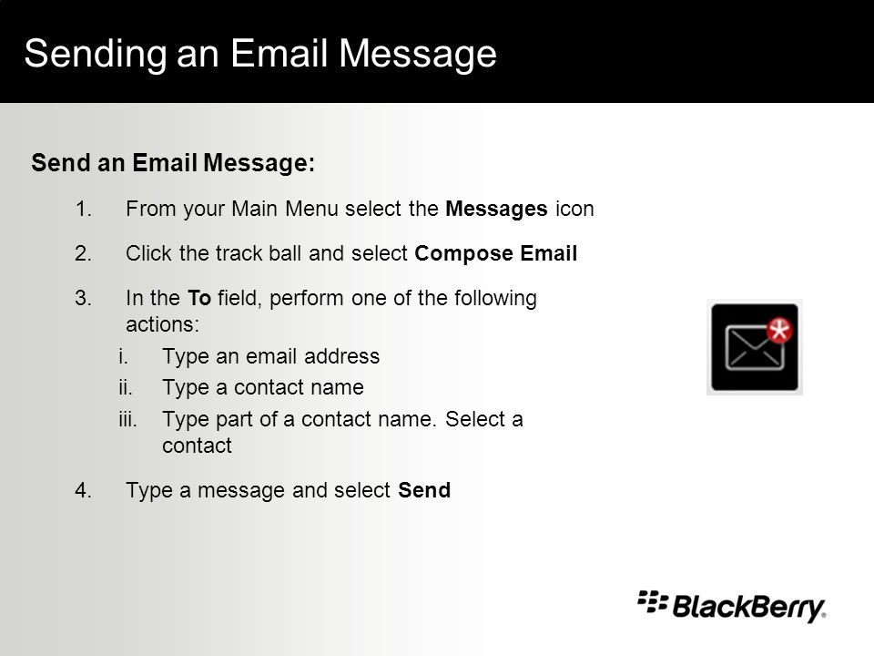 Sending an  Message Send an  Message: 1.From your Main Menu select the Messages icon 2.Click the track ball and select Compose  3.In the To field, perform one of the following actions: i.Type an  address ii.Type a contact name iii.Type part of a contact name.