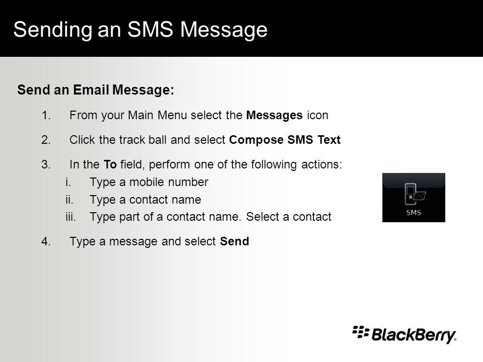 Sending an SMS Message Send an  Message: 1.From your Main Menu select the Messages icon 2.Click the track ball and select Compose SMS Text 3.In the To field, perform one of the following actions: i.Type a mobile number ii.Type a contact name iii.Type part of a contact name.
