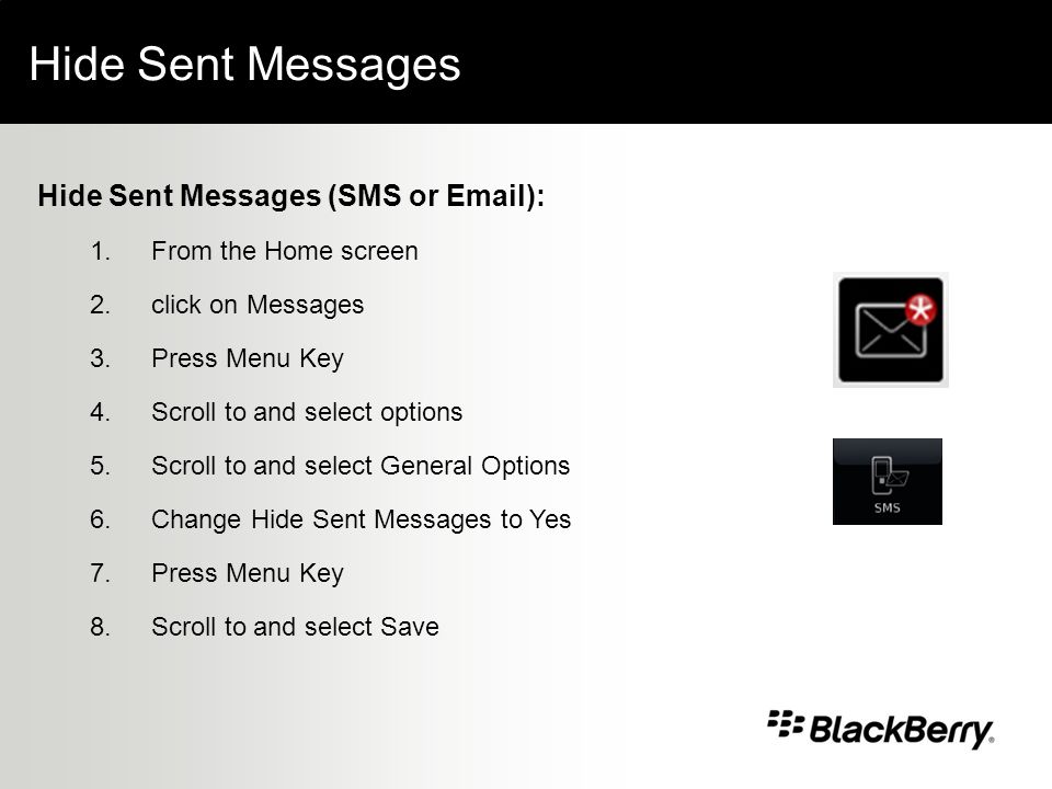 Hide Sent Messages Hide Sent Messages (SMS or  ): 1.From the Home screen 2.click on Messages 3.Press Menu Key 4.Scroll to and select options 5.Scroll to and select General Options 6.Change Hide Sent Messages to Yes 7.Press Menu Key 8.Scroll to and select Save