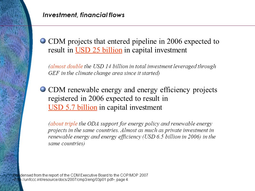 CDM projects that entered pipeline in 2006 expected to result in USD 25 billion in capital investment (almost double the USD 14 billion in total investment leveraged through GEF in the climate change area since it started) CDM renewable energy and energy efficiency projects registered in 2006 expected to result in USD 5.7 billion in capital investment (about triple the ODA support for energy policy and renewable energy projects in the same countries.