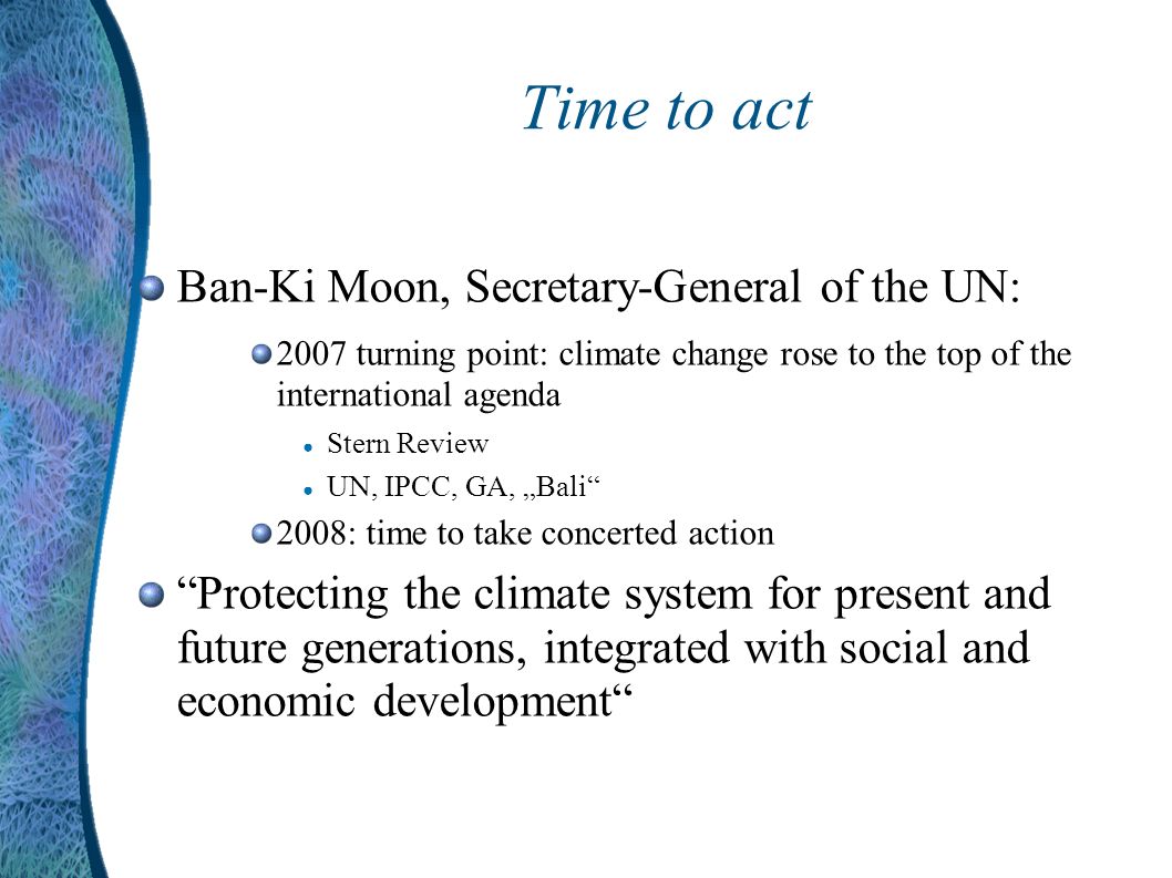 Time to act Ban-Ki Moon, Secretary-General of the UN: 2007 turning point: climate change rose to the top of the international agenda Stern Review UN, IPCC, GA, Bali 2008: time to take concerted action Protecting the climate system for present and future generations, integrated with social and economic development