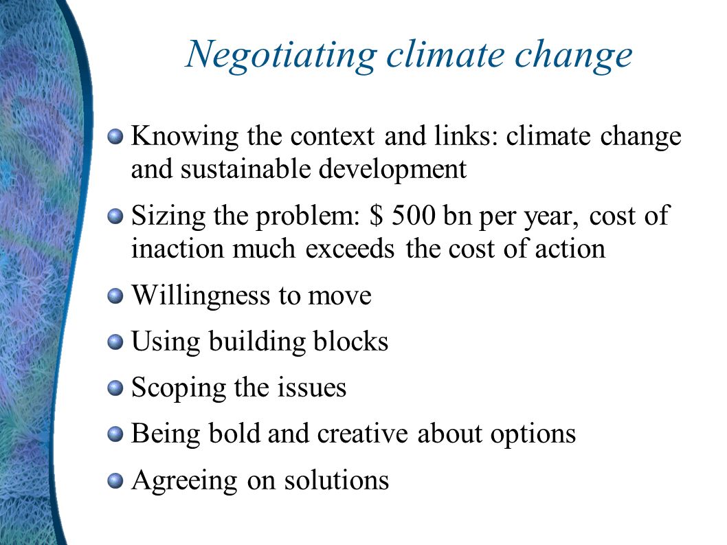 Negotiating climate change Knowing the context and links: climate change and sustainable development Sizing the problem: $ 500 bn per year, cost of inaction much exceeds the cost of action Willingness to move Using building blocks Scoping the issues Being bold and creative about options Agreeing on solutions