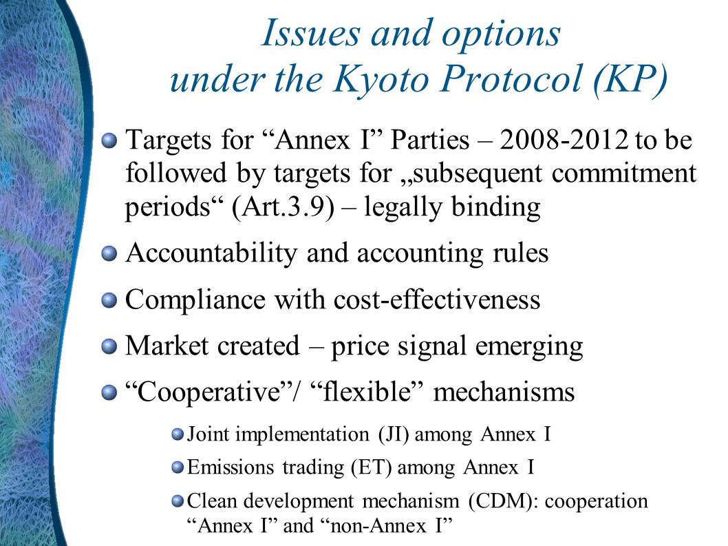 Issues and options under the Kyoto Protocol (KP) Targets for Annex I Parties – to be followed by targets for subsequent commitment periods (Art.3.9) – legally binding Accountability and accounting rules Compliance with cost-effectiveness Market created – price signal emerging Cooperative/ flexible mechanisms Joint implementation (JI) among Annex I Emissions trading (ET) among Annex I Clean development mechanism (CDM): cooperation Annex I and non-Annex I