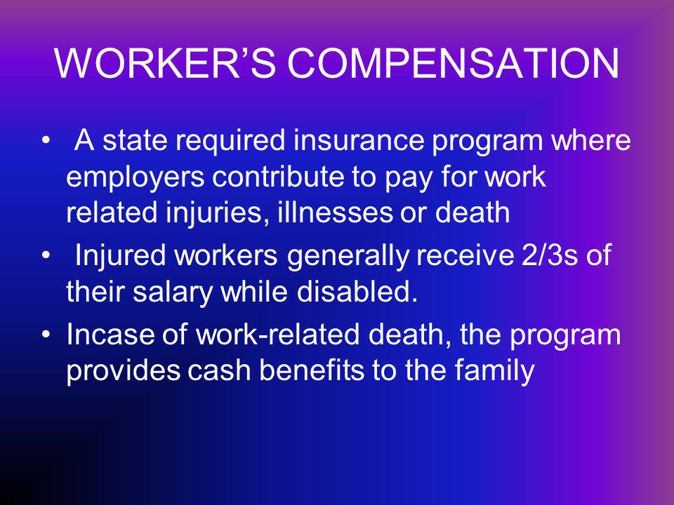 WORKERS COMPENSATION A state required insurance program where employers contribute to pay for work related injuries, illnesses or death Injured workers generally receive 2/3s of their salary while disabled.
