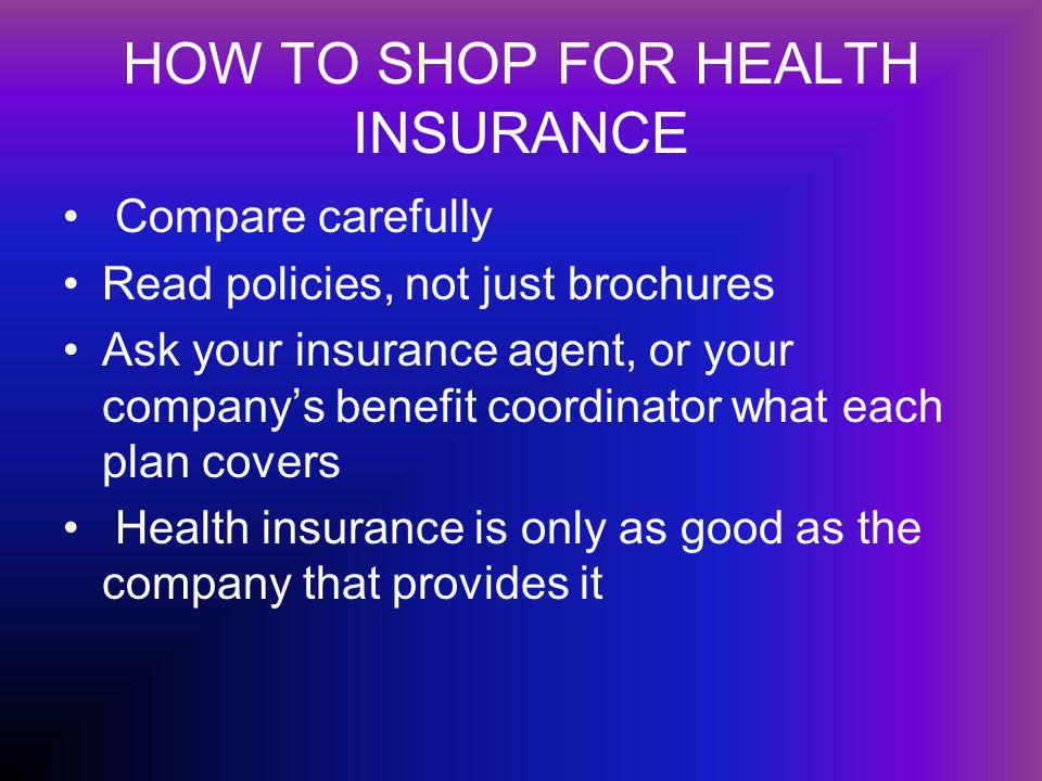 HOW TO SHOP FOR HEALTH INSURANCE Compare carefully Read policies, not just brochures Ask your insurance agent, or your companys benefit coordinator what each plan covers Health insurance is only as good as the company that provides it