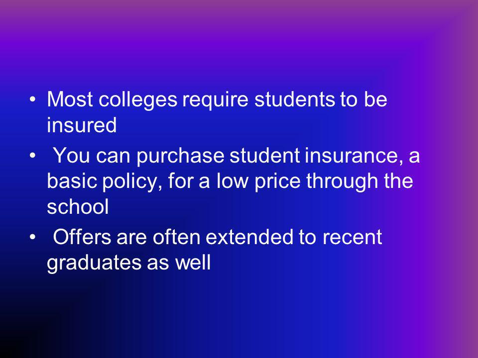 Most colleges require students to be insured You can purchase student insurance, a basic policy, for a low price through the school Offers are often extended to recent graduates as well