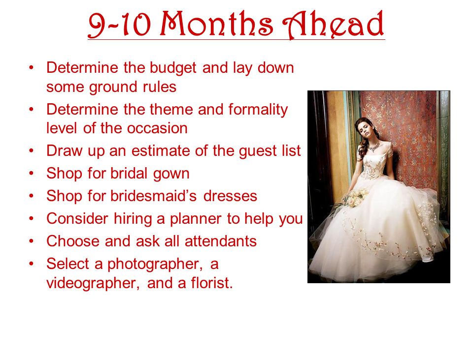 9-10 Months Ahead Determine the budget and lay down some ground rules Determine the theme and formality level of the occasion Draw up an estimate of the guest list Shop for bridal gown Shop for bridesmaids dresses Consider hiring a planner to help you Choose and ask all attendants Select a photographer, a videographer, and a florist.