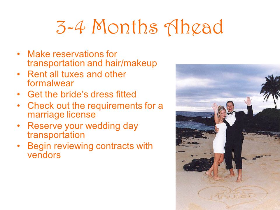 3-4 Months Ahead Make reservations for transportation and hair/makeup Rent all tuxes and other formalwear Get the brides dress fitted Check out the requirements for a marriage license Reserve your wedding day transportation Begin reviewing contracts with vendors