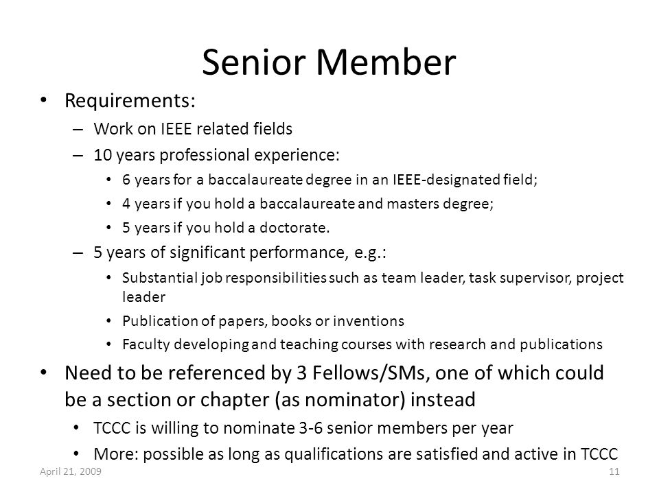 Senior Member Requirements: – Work on IEEE related fields – 10 years professional experience: 6 years for a baccalaureate degree in an IEEE-designated field; 4 years if you hold a baccalaureate and masters degree; 5 years if you hold a doctorate.
