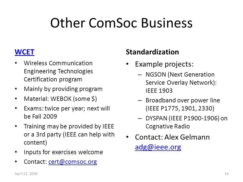 Other ComSoc Business WCET Wireless Communication Engineering Technologies Certification program Mainly by providing program Material: WEBOK (some $) Exams: twice per year; next will be Fall 2009 Training may be provided by IEEE or a 3rd party (IEEE can help with content) Inputs for exercises welcome Contact: Standardization Example projects: – NGSON (Next Generation Service Overlay Network): IEEE 1903 – Broadband over power line (IEEE P1775, 1901, 2330) – DYSPAN (IEEE P ) on Cognative Radio Contact: Alex Gelmann  April 21,