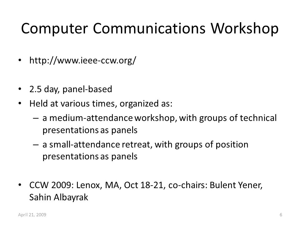 Computer Communications Workshop day, panel-based Held at various times, organized as: – a medium-attendance workshop, with groups of technical presentations as panels – a small-attendance retreat, with groups of position presentations as panels CCW 2009: Lenox, MA, Oct 18-21, co-chairs: Bulent Yener, Sahin Albayrak April 21, 20096