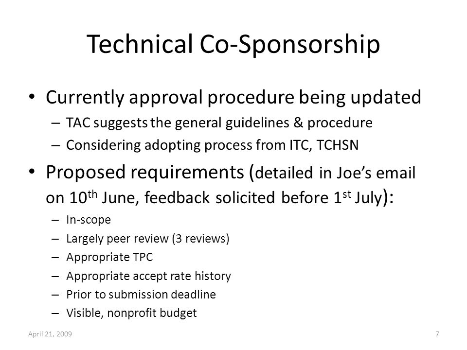 Technical Co-Sponsorship Currently approval procedure being updated – TAC suggests the general guidelines & procedure – Considering adopting process from ITC, TCHSN Proposed requirements ( detailed in Joes  on 10 th June, feedback solicited before 1 st July ): – In-scope – Largely peer review (3 reviews) – Appropriate TPC – Appropriate accept rate history – Prior to submission deadline – Visible, nonprofit budget April 21, 20097