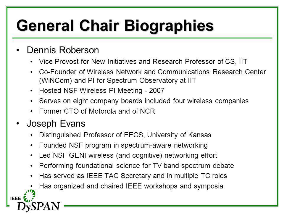 General Chair Biographies Dennis Roberson Vice Provost for New Initiatives and Research Professor of CS, IIT Co-Founder of Wireless Network and Communications Research Center (WiNCom) and PI for Spectrum Observatory at IIT Hosted NSF Wireless PI Meeting Serves on eight company boards included four wireless companies Former CTO of Motorola and of NCR Joseph Evans Distinguished Professor of EECS, University of Kansas Founded NSF program in spectrum-aware networking Led NSF GENI wireless (and cognitive) networking effort Performing foundational science for TV band spectrum debate Has served as IEEE TAC Secretary and in multiple TC roles Has organized and chaired IEEE workshops and symposia