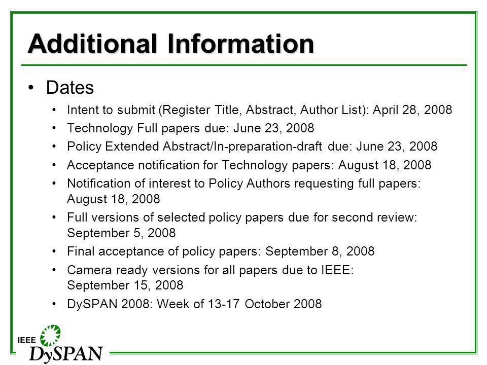Additional Information Dates Intent to submit (Register Title, Abstract, Author List): April 28, 2008 Technology Full papers due: June 23, 2008 Policy Extended Abstract/In-preparation-draft due: June 23, 2008 Acceptance notification for Technology papers: August 18, 2008 Notification of interest to Policy Authors requesting full papers: August 18, 2008 Full versions of selected policy papers due for second review: September 5, 2008 Final acceptance of policy papers: September 8, 2008 Camera ready versions for all papers due to IEEE: September 15, 2008 DySPAN 2008: Week of October 2008