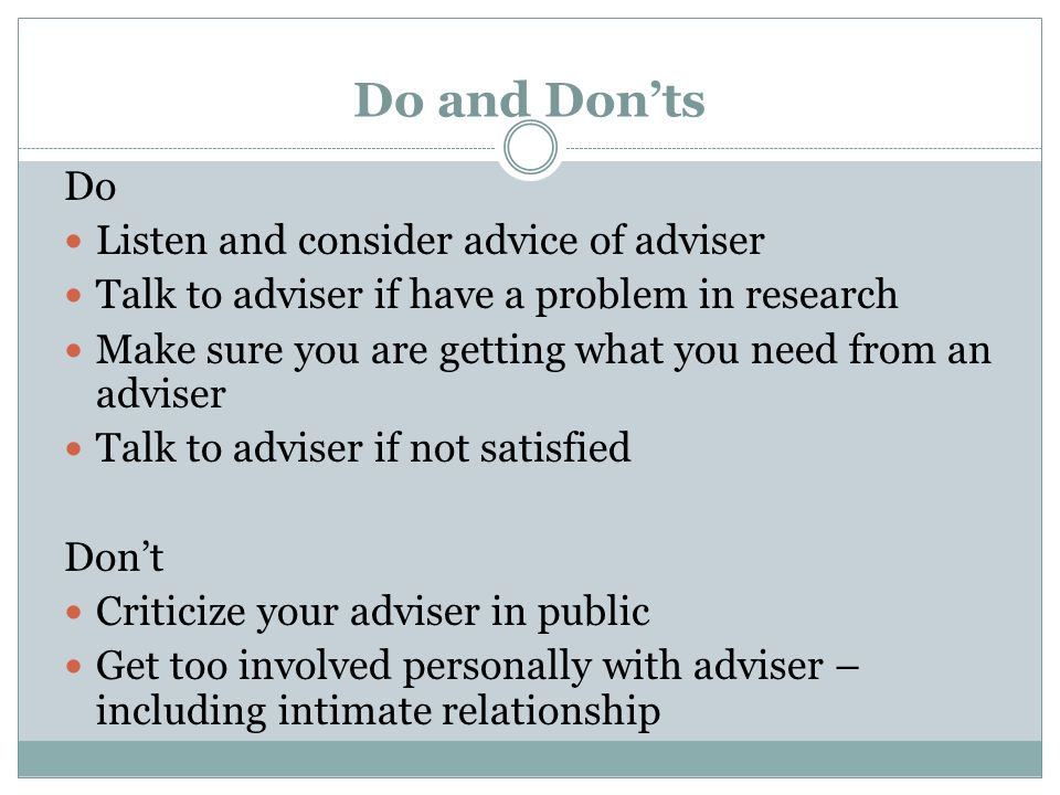 Do and Donts Do Listen and consider advice of adviser Talk to adviser if have a problem in research Make sure you are getting what you need from an adviser Talk to adviser if not satisfied Dont Criticize your adviser in public Get too involved personally with adviser – including intimate relationship