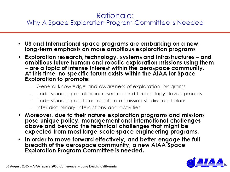 30 August 2005 – AIAA Space 2005 Conference – Long Beach, Californnia Rationale: Why A Space Exploration Program Committee Is Needed US and International space programs are embarking on a new, long-term emphasis on more ambitious exploration programs Exploration research, technology, systems and infrastructures – and ambitious future human and robotic exploration missions using them – are a topic of intense interest within the aerospace community.