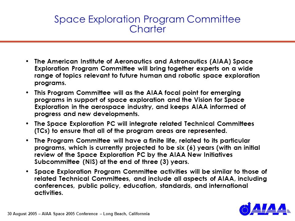 30 August 2005 – AIAA Space 2005 Conference – Long Beach, Californnia Space Exploration Program Committee Charter The American Institute of Aeronautics and Astronautics (AIAA) Space Exploration Program Committee will bring together experts on a wide range of topics relevant to future human and robotic space exploration programs.