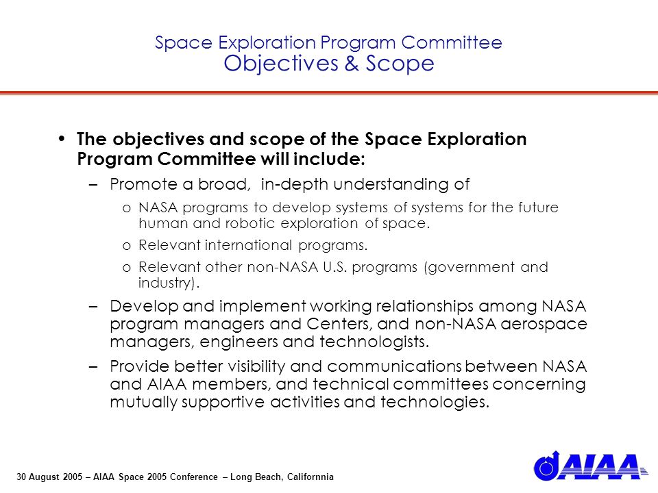 30 August 2005 – AIAA Space 2005 Conference – Long Beach, Californnia Space Exploration Program Committee Objectives & Scope The objectives and scope of the Space Exploration Program Committee will include: –Promote a broad, in-depth understanding of oNASA programs to develop systems of systems for the future human and robotic exploration of space.