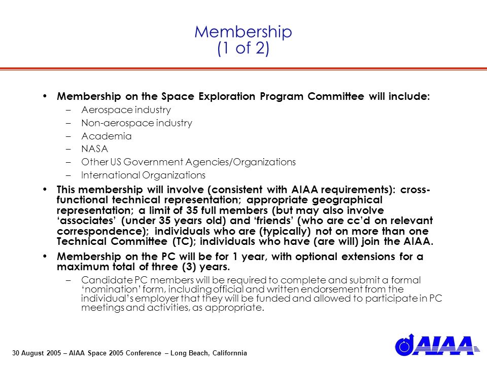 30 August 2005 – AIAA Space 2005 Conference – Long Beach, Californnia Membership (1 of 2) Membership on the Space Exploration Program Committee will include: –Aerospace industry –Non-aerospace industry –Academia –NASA –Other US Government Agencies/Organizations –International Organizations This membership will involve (consistent with AIAA requirements): cross- functional technical representation; appropriate geographical representation; a limit of 35 full members (but may also involve associates (under 35 years old) and friends (who are ccd on relevant correspondence); individuals who are (typically) not on more than one Technical Committee (TC); individuals who have (are will) join the AIAA.