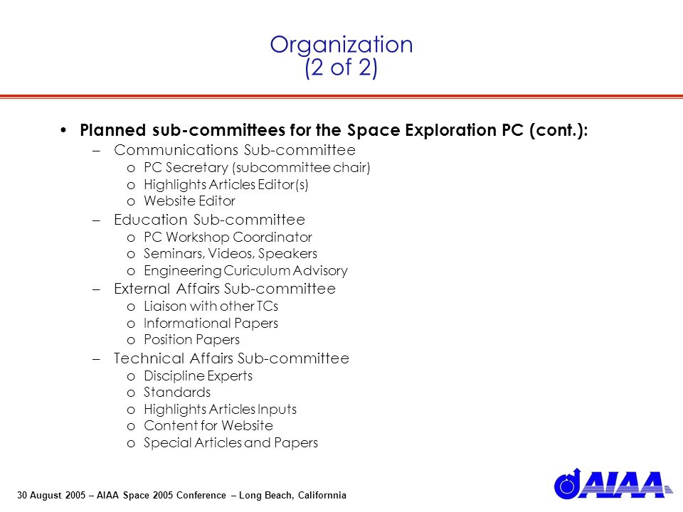30 August 2005 – AIAA Space 2005 Conference – Long Beach, Californnia Organization (2 of 2) Planned sub-committees for the Space Exploration PC (cont.): –Communications Sub-committee oPC Secretary (subcommittee chair) oHighlights Articles Editor(s) oWebsite Editor –Education Sub-committee oPC Workshop Coordinator oSeminars, Videos, Speakers oEngineering Curiculum Advisory –External Affairs Sub-committee oLiaison with other TCs oInformational Papers oPosition Papers –Technical Affairs Sub-committee oDiscipline Experts oStandards oHighlights Articles Inputs oContent for Website oSpecial Articles and Papers