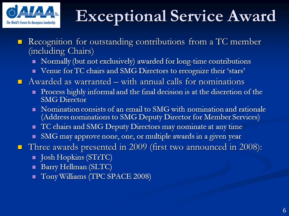 Exceptional Service Award Recognition for outstanding contributions from a TC member (including Chairs) Recognition for outstanding contributions from a TC member (including Chairs) Normally (but not exclusively) awarded for long-time contributions Normally (but not exclusively) awarded for long-time contributions Venue for TC chairs and SMG Directors to recognize their stars Venue for TC chairs and SMG Directors to recognize their stars Awarded as warranted – with annual calls for nominations Awarded as warranted – with annual calls for nominations Process highly informal and the final decision is at the discretion of the SMG Director Process highly informal and the final decision is at the discretion of the SMG Director Nomination consists of an  to SMG with nomination and rationale (Address nominations to SMG Deputy Director for Member Services) Nomination consists of an  to SMG with nomination and rationale (Address nominations to SMG Deputy Director for Member Services) TC chairs and SMG Deputy Directors may nominate at any time TC chairs and SMG Deputy Directors may nominate at any time SMG may approve none, one, or multiple awards in a given year SMG may approve none, one, or multiple awards in a given year Three awards presented in 2009 (first two announced in 2008): Three awards presented in 2009 (first two announced in 2008): Josh Hopkins (STrTC) Josh Hopkins (STrTC) Barry Hellman (SLTC) Barry Hellman (SLTC) Tony Williams (TPC SPACE 2008) Tony Williams (TPC SPACE 2008) 6