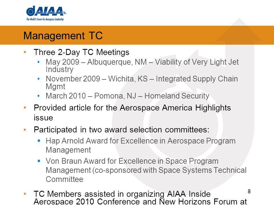 Management TC Three 2-Day TC Meetings May 2009 – Albuquerque, NM – Viability of Very Light Jet Industry November 2009 – Wichita, KS – Integrated Supply Chain Mgmt March 2010 – Pomona, NJ – Homeland Security Provided article for the Aerospace America Highlights issue Participated in two award selection committees: Hap Arnold Award for Excellence in Aerospace Program Management Von Braun Award for Excellence in Space Program Management (co-sponsored with Space Systems Technical Committee TC Members assisted in organizing AIAA Inside Aerospace 2010 Conference and New Horizons Forum at ASM