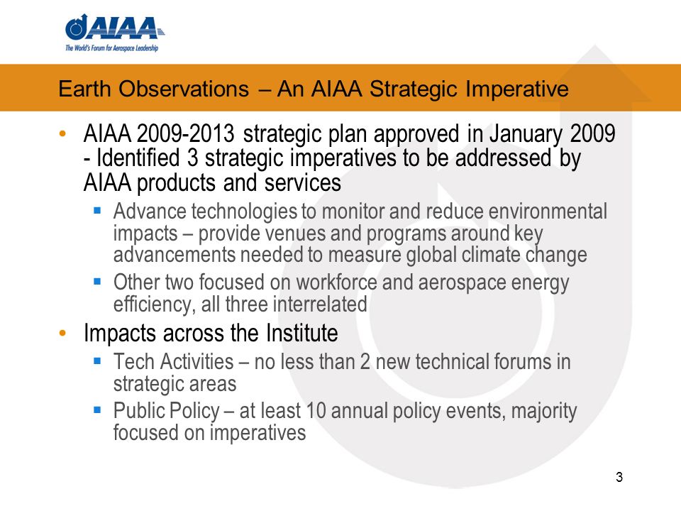 Earth Observations – An AIAA Strategic Imperative AIAA strategic plan approved in January Identified 3 strategic imperatives to be addressed by AIAA products and services Advance technologies to monitor and reduce environmental impacts – provide venues and programs around key advancements needed to measure global climate change Other two focused on workforce and aerospace energy efficiency, all three interrelated Impacts across the Institute Tech Activities – no less than 2 new technical forums in strategic areas Public Policy – at least 10 annual policy events, majority focused on imperatives 3