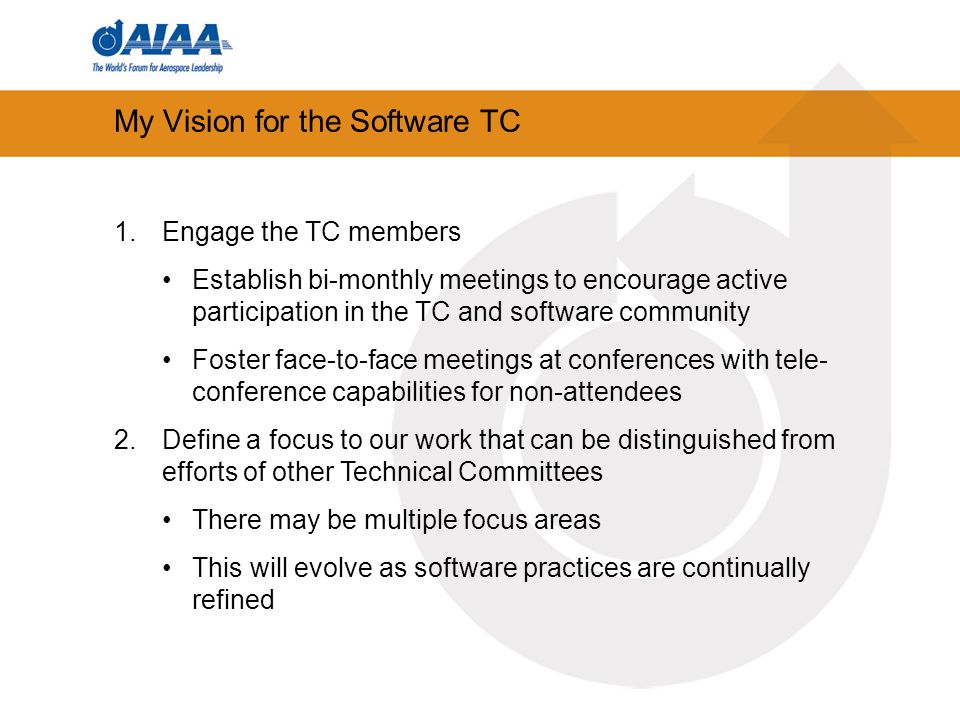 My Vision for the Software TC 1.Engage the TC members Establish bi-monthly meetings to encourage active participation in the TC and software community Foster face-to-face meetings at conferences with tele- conference capabilities for non-attendees 2.Define a focus to our work that can be distinguished from efforts of other Technical Committees There may be multiple focus areas This will evolve as software practices are continually refined