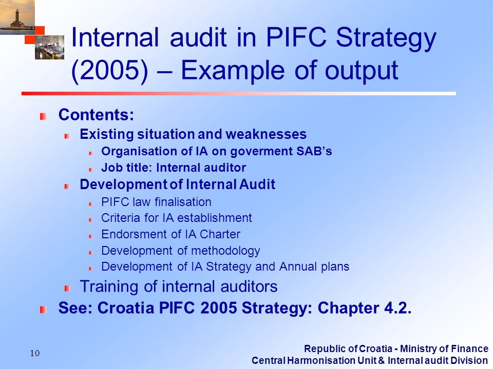 Republic of Croatia - Ministry of Finance Central Harmonisation Unit & Internal audit Division 10 Internal audit in PIFC Strategy (2005) – Example of output Contents: Existing situation and weaknesses Organisation of IA on goverment SABs Job title: Internal auditor Development of Internal Audit PIFC law finalisation Criteria for IA establishment Endorsment of IA Charter Development of methodology Development of IA Strategy and Annual plans Training of internal auditors See: Croatia PIFC 2005 Strategy: Chapter 4.2.