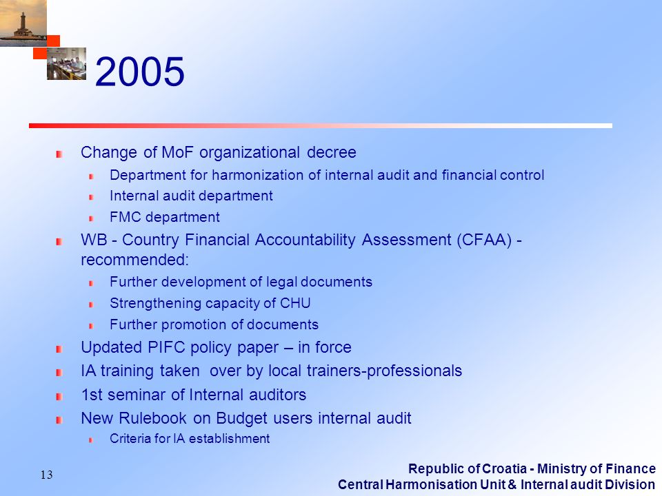 Republic of Croatia - Ministry of Finance Central Harmonisation Unit & Internal audit Division 2005 Change of MoF organizational decree Department for harmonization of internal audit and financial control Internal audit department FMC department WB - Country Financial Accountability Assessment (CFAA) - recommended: Further development of legal documents Strengthening capacity of CHU Further promotion of documents Updated PIFC policy paper – in force IA training taken over by local trainers-professionals 1st seminar of Internal auditors New Rulebook on Budget users internal audit Criteria for IA establishment 13