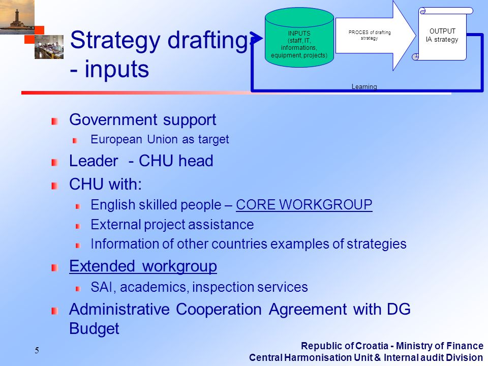 Republic of Croatia - Ministry of Finance Central Harmonisation Unit & Internal audit Division Strategy drafting - inputs Government support European Union as target Leader - CHU head CHU with: English skilled people – CORE WORKGROUP External project assistance Information of other countries examples of strategies Extended workgroup SAI, academics, inspection services Administrative Cooperation Agreement with DG Budget 5 PROCES of drafting strategy OUTPUT IA strategy Learning INPUTS (staff, IT, informations, equipment, projects)
