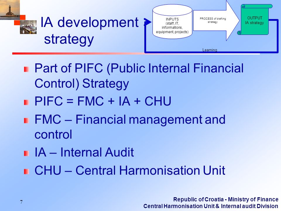 Republic of Croatia - Ministry of Finance Central Harmonisation Unit & Internal audit Division IA development strategy Part of PIFC (Public Internal Financial Control) Strategy PIFC = FMC + IA + CHU FMC – Financial management and control IA – Internal Audit CHU – Central Harmonisation Unit 7 PROCESS of drafting strategy OUTPUT IA strategy Learning INPUTS (staff, IT, informations, equipment, projects)