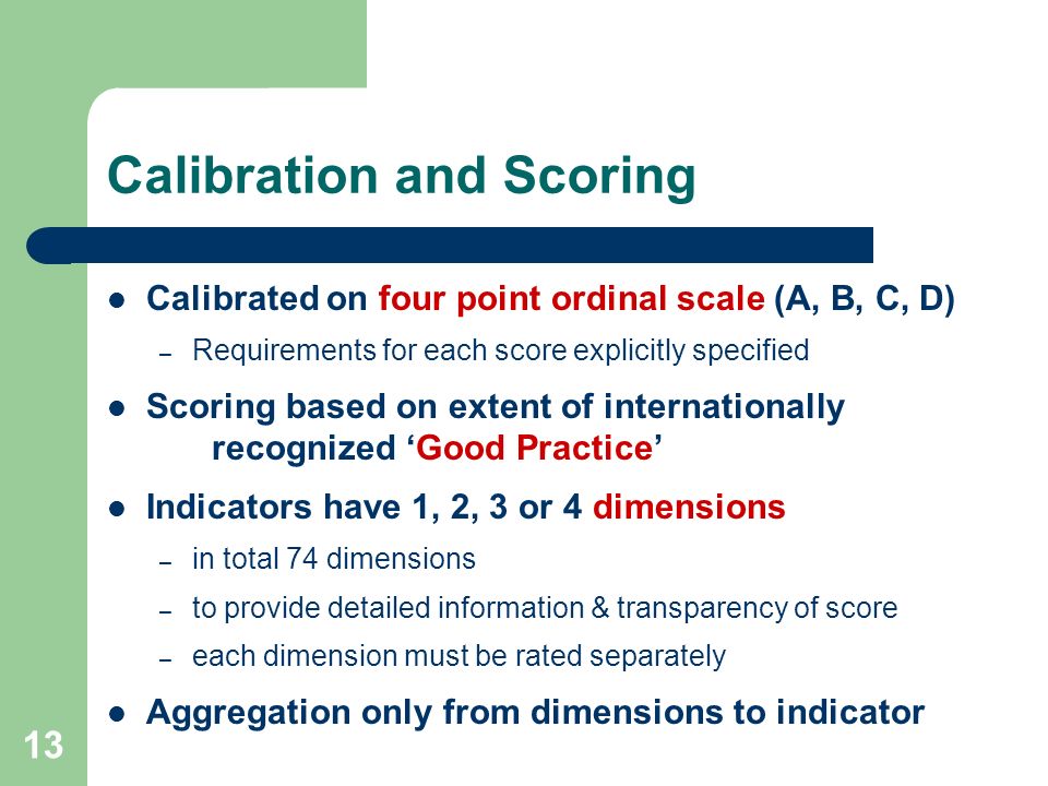 13 Calibration and Scoring Calibrated on four point ordinal scale (A, B, C, D) – Requirements for each score explicitly specified Scoring based on extent of internationally recognized Good Practice Indicators have 1, 2, 3 or 4 dimensions – in total 74 dimensions – to provide detailed information & transparency of score – each dimension must be rated separately Aggregation only from dimensions to indicator