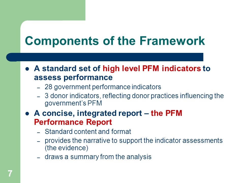 7 Components of the Framework A standard set of high level PFM indicators to assess performance – 28 government performance indicators – 3 donor indicators, reflecting donor practices influencing the governments PFM A concise, integrated report – the PFM Performance Report – Standard content and format – provides the narrative to support the indicator assessments (the evidence) – draws a summary from the analysis
