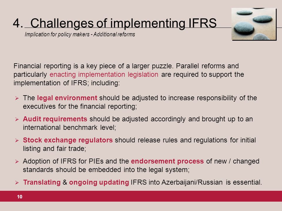 10 The legal environment should be adjusted to increase responsibility of the executives for the financial reporting; Audit requirements should be adjusted accordingly and brought up to an international benchmark level; Stock exchange regulators should release rules and regulations for initial listing and fair trade; Adoption of IFRS for PIEs and the endorsement process of new / changed standards should be embedded into the legal system; Translating & ongoing updating IFRS into Azerbaijani/Russian is essential.
