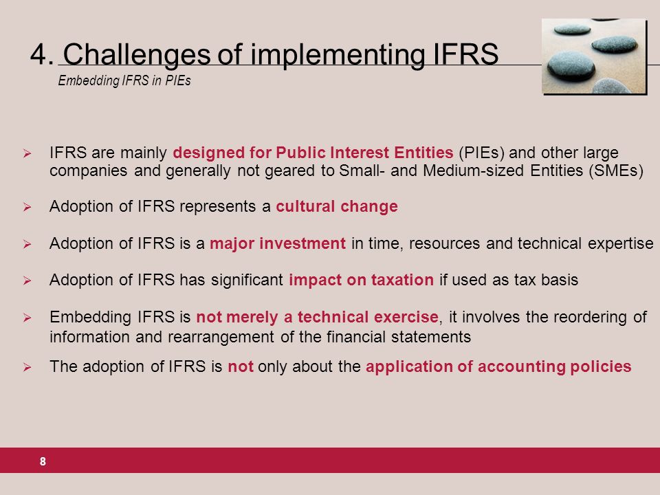 8 IFRS are mainly designed for Public Interest Entities (PIEs) and other large companies and generally not geared to Small- and Medium-sized Entities (SMEs) Adoption of IFRS represents a cultural change Adoption of IFRS is a major investment in time, resources and technical expertise Adoption of IFRS has significant impact on taxation if used as tax basis Embedding IFRS is not merely a technical exercise, it involves the reordering of information and rearrangement of the financial statements The adoption of IFRS is not only about the application of accounting policies 4.